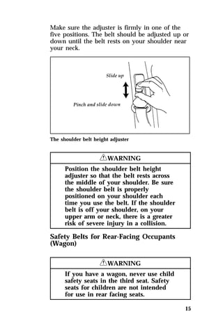 Make sure the adjuster is firmly in one of the 
five positions. The belt should be adjusted up or 
down until the belt rests on your shoulder near 
your neck. 
15 
The shoulder belt height adjuster 
RWARNING 
Position the shoulder belt height 
adjuster so that the belt rests across 
the middle of your shoulder. Be sure 
the shoulder belt is properly 
positioned on your shoulder each 
time you use the belt. If the shoulder 
belt is off your shoulder, on your 
upper arm or neck, there is a greater 
risk of severe injury in a collision. 
Safety Belts for Rear-Facing Occupants 
(Wagon) 
RWARNING 
If you have a wagon, never use child 
safety seats in the third seat. Safety 
seats for children are not intended 
for use in rear facing seats. 
 