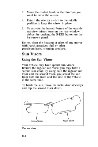 3. Move the control knob in the direction you 
154 
want to move the mirror. 
4. Return the selector switch to the middle 
position to keep the mirror in place. 
5. To activate the heated feature of the outside 
rearview mirror, turn on the rear window 
defrost by pushing the R-DEF button on the 
instrument panel. 
Do not clean the housing or glass of any mirror 
with harsh abrasives, fuel or other 
petroleum-based cleaning products. 
Sun Visors 
Using the Sun Visors 
Your vehicle may have special sun visors. 
Besides the regular sun visor, you may have a 
second sun visor. By using both the regular sun 
visor and the second visor, you shield the sun 
from both the front and the side of the vehicle 
at the same time. 
To block the sun, move the main visor sideways 
and flip the second visor down. 
The sun visor 
 