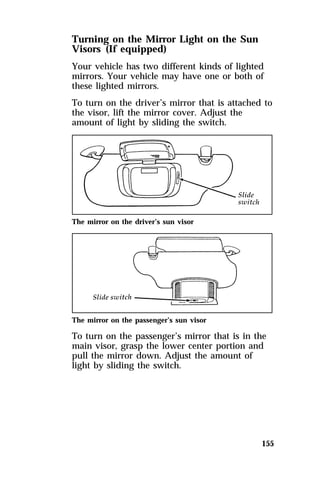 Turning on the Mirror Light on the Sun 
Visors (If equipped) 
Your vehicle has two different kinds of lighted 
mirrors. Your vehicle may have one or both of 
these lighted mirrors. 
To turn on the driver’s mirror that is attached to 
the visor, lift the mirror cover. Adjust the 
amount of light by sliding the switch. 
155 
The mirror on the driver’s sun visor 
The mirror on the passenger’s sun visor 
To turn on the passenger’s mirror that is in the 
main visor, grasp the lower center portion and 
pull the mirror down. Adjust the amount of 
light by sliding the switch. 
 