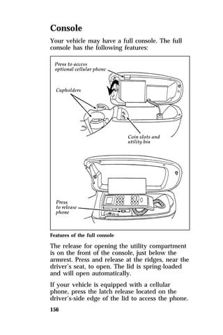 Console 
Your vehicle may have a full console. The full 
console has the following features: 
Features of the full console 
The release for opening the utility compartment 
is on the front of the console, just below the 
armrest. Press and release at the ridges, near the 
driver’s seat, to open. The lid is spring-loaded 
and will open automatically. 
If your vehicle is equipped with a cellular 
phone, press the latch release located on the 
driver’s-side edge of the lid to access the phone. 
156 
 