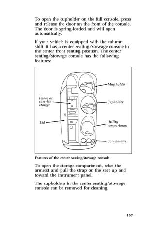 To open the cupholder on the full console, press 
and release the door on the front of the console. 
The door is spring-loaded and will open 
automatically. 
If your vehicle is equipped with the column 
shift, it has a center seating/stowage console in 
the center front seating position. The center 
seating/stowage console has the following 
features: 
157 
Features of the center seating/stowage console 
To open the storage compartment, raise the 
armrest and pull the strap on the seat up and 
toward the instrument panel. 
The cupholders in the center seating/stowage 
console can be removed for cleaning. 
 
