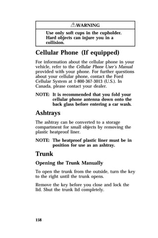 158 
RWARNING 
Use only soft cups in the cupholder. 
Hard objects can injure you in a 
collision. 
Cellular Phone (If equipped) 
For information about the cellular phone in your 
vehicle, refer to the Cellular Phone User’s Manual 
provided with your phone. For further questions 
about your cellular phone, contact the Ford 
Cellular System at 1-800-367-3013 (U.S.). In 
Canada, please contact your dealer. 
NOTE: It is recommended that you fold your 
cellular phone antenna down onto the 
back glass before entering a car wash. 
Ashtrays 
The ashtray can be converted to a storage 
compartment for small objects by removing the 
plastic heatproof liner. 
NOTE: The heatproof plastic liner must be in 
position for use as an ashtray. 
Trunk 
Opening the Trunk Manually 
To open the trunk from the outside, turn the key 
to the right until the trunk opens. 
Remove the key before you close and lock the 
lid. Shut the trunk lid completely. 
 