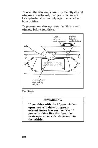 To open the window, make sure the liftgate and 
window are unlocked, then press the outside 
lock cylinder. You can only open the window 
from outside. 
To prevent any damage, close the liftgate and 
window before you drive. 
The liftgate 
160 
RWARNING 
If you drive with the liftgate window 
open, you will draw dangerous 
exhaust fumes into your vehicle. If 
you must drive like this, keep the 
vents open so outside air comes into 
the vehicle. 
 