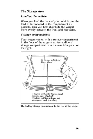 The Storage Area 
Loading the vehicle 
When you load the back of your vehicle, put the 
load as far forward in the compartment as 
possible. This will help distribute the weight 
more evenly between the front and rear axles. 
Storage compartments 
Your wagon comes with a storage compartment 
in the floor of the cargo area. An additional 
storage compartment is in the rear trim panel on 
the right. 
The locking storage compartment in the rear of the wagon 
161 
 