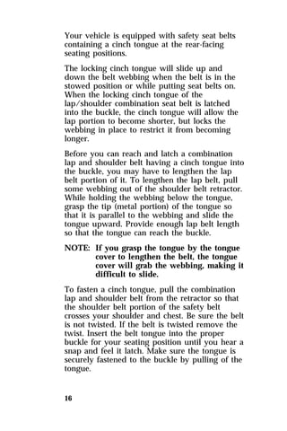 Your vehicle is equipped with safety seat belts 
containing a cinch tongue at the rear-facing 
seating positions. 
The locking cinch tongue will slide up and 
down the belt webbing when the belt is in the 
stowed position or while putting seat belts on. 
When the locking cinch tongue of the 
lap/shoulder combination seat belt is latched 
into the buckle, the cinch tongue will allow the 
lap portion to become shorter, but locks the 
webbing in place to restrict it from becoming 
longer. 
Before you can reach and latch a combination 
lap and shoulder belt having a cinch tongue into 
the buckle, you may have to lengthen the lap 
belt portion of it. To lengthen the lap belt, pull 
some webbing out of the shoulder belt retractor. 
While holding the webbing below the tongue, 
grasp the tip (metal portion) of the tongue so 
that it is parallel to the webbing and slide the 
tongue upward. Provide enough lap belt length 
so that the tongue can reach the buckle. 
NOTE: If you grasp the tongue by the tongue 
16 
cover to lengthen the belt, the tongue 
cover will grab the webbing, making it 
difficult to slide. 
To fasten a cinch tongue, pull the combination 
lap and shoulder belt from the retractor so that 
the shoulder belt portion of the safety belt 
crosses your shoulder and chest. Be sure the belt 
is not twisted. If the belt is twisted remove the 
twist. Insert the belt tongue into the proper 
buckle for your seating position until you hear a 
snap and feel it latch. Make sure the tongue is 
securely fastened to the buckle by pulling of the 
tongue. 
 