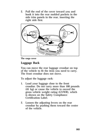 163 
2. Pull the end of the cover toward you and 
hook it into the rear molded pockets in the 
side trim panels in the rear, inserting the 
right side first. 
The cargo cover 
Luggage Rack 
You can move the rear luggage crossbar on top 
of the vehicle to fit the item you need to carry. 
The front crossbar does not move. 
To adjust the luggage rack: 
1. Load your luggage close to the front 
crossbar. Do not carry more than 100 pounds 
(45 kg) or cause the vehicle to exceed the 
gross vehicle weight rating (GVWR), which 
is shown on the Safety Compliance 
Certification Label. 
2. Loosen the adjusting levers on the rear 
crossbar by pushing them toward the center 
of the vehicle. 
 