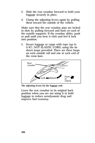 3. Slide the rear crossbar forward to hold your 
164 
luggage securely in place. 
4. Clamp the adjusting levers again by pulling 
them toward the outside of the vehicle. 
Make sure that the rear crossbar pins are locked 
in slots by pulling forward and back on each of 
the outside supports. If the crossbar slides, push 
or pull until you hear it click and feel it lock 
into position. 
5. Secure luggage or cargo with rope (up to 
3/8"), NOT ELASTIC CORD, using the tie 
down loops provided. There are three loops 
on each outside rail and one at each end of 
the cross bars. 
The adjusting levers for the luggage rack 
Leave the rear crossbar in its original back 
position when you are not using it to hold 
luggage to reduce aerodynamic drag and 
improve fuel economy. 
 