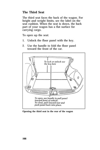 The Third Seat 
The third seat faces the back of the wagon. For 
height and weight limits, see the label on the 
seat cushion. When the seat is down, the back 
part of your wagon has a flat surface for 
carrying cargo. 
To open up the seat: 
1. Unlock the floor panel with the key. 
2. Use the handle to fold the floor panel 
166 
toward the front of the car. 
Opening the third seat in the rear of the wagon 
 