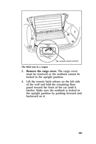 167 
The third seat in a wagon 
3. Remove the cargo cover. The cargo cover 
must be removed or the seatback cannot be 
locked in the upright position. 
4. Lift the remote latch release on the left side 
of the well and fold the remaining floor 
panel toward the front of the car until it 
latches. Make sure the seatback is locked in 
the upright position by pushing forward and 
backward on it. 
 