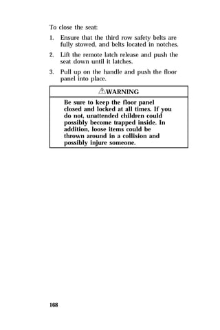 To close the seat: 
1. Ensure that the third row safety belts are 
168 
fully stowed, and belts located in notches. 
2. Lift the remote latch release and push the 
seat down until it latches. 
3. Pull up on the handle and push the floor 
panel into place. 
RWARNING 
Be sure to keep the floor panel 
closed and locked at all times. If you 
do not, unattended children could 
possibly become trapped inside. In 
addition, loose items could be 
thrown around in a collision and 
possibly injure someone. 
 