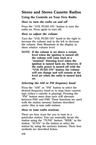 Stereo and Stereo Cassette Radios 
Using the Controls on Your New Radio 
How to turn the radio on and off 
Press the “VOL PUSH ON” button to turn the 
radio on. Press again to turn off. 
How to adjust the volume 
Turn the “VOL PUSH ON” knob to the right to 
increase the volume and to the left to decrease 
the volume. Dots illuminate in the display to 
show relative volume level. 
NOTE: If the volume is set above a certain 
172 
level when the ignition is turned off, 
the volume will come back to a 
“nominal” listening level when the 
ignition is turned back on. However, if 
the radio power is turned off with the 
“VOL PUSH ON” button, the volume 
will not change and will remain at the 
level set when the radio is turned back 
on. 
Selecting the AM or FM frequency band 
Press the “AM” or “FM” button to select the 
desired frequency band or to stop/store cassette 
tape (when a cassette is playing). Pressing the 
“FM” button more than once will alternate 
between FM1 and FM2. These functions are used 
with the station memory buttons described 
under How to tune radio stations. 
How to tune radio stations 
There are four ways for you to tune in a 
particular station. You can manually locate the 
station using the “TUNE” button, “SEEK” to the 
station, “SCAN” to the station or select the 
station by using the memory buttons. These four 
methods are described below. 
 