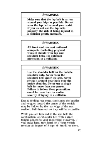 17 
RWARNING 
Make sure that the lap belt is as low 
around your hips as possible. Do not 
wear the lap belt around your waist. 
If you do not use the lap belts 
properly, the risk of being injured in 
a collision greatly increases. 
RWARNING 
All front and rear seat outboard 
occupants (including pregnant 
women) should wear lap and 
shoulder belts, for optimum 
protection in a collision. 
RWARNING 
Use the shoulder belt on the outside 
shoulder only. Never wear the 
shoulder belt under the arm. Never 
swing it around your neck over the 
inside shoulder. Never use a single 
belt for more than one person. 
Failure to follow these precautions 
could increase the risk and/or 
severity of injury in a collision. 
Due to folding rear seats, sometimes the buckles 
and tongues toward the center of the vehicle 
may be hidden by the rear edge of the seat 
cushion. Pull them out so they will be accessible. 
While you are fastened in the seat belt, the 
combination lap/shoulder belt with a cinch 
tongue adjusts to your movement. However, if 
you brake hard, turn hard, or if your vehicle 
receives an impact of 5 mph (8 km/h) or more, 
 