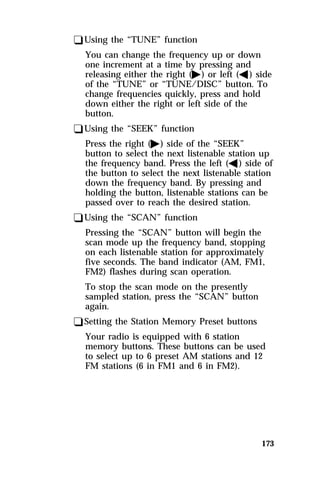 173 
qUsing the “TUNE” function 
You can change the frequency up or down 
one increment at a time by pressing and 
releasing either the right (a) or left (b) side 
of the “TUNE” or “TUNE/DISC” button. To 
change frequencies quickly, press and hold 
down either the right or left side of the 
button. 
qUsing the “SEEK” function 
Press the right (a) side of the “SEEK” 
button to select the next listenable station up 
the frequency band. Press the left (b) side of 
the button to select the next listenable station 
down the frequency band. By pressing and 
holding the button, listenable stations can be 
passed over to reach the desired station. 
qUsing the “SCAN” function 
Pressing the “SCAN” button will begin the 
scan mode up the frequency band, stopping 
on each listenable station for approximately 
five seconds. The band indicator (AM, FM1, 
FM2) flashes during scan operation. 
To stop the scan mode on the presently 
sampled station, press the “SCAN” button 
again. 
qSetting the Station Memory Preset buttons 
Your radio is equipped with 6 station 
memory buttons. These buttons can be used 
to select up to 6 preset AM stations and 12 
FM stations (6 in FM1 and 6 in FM2). 
 