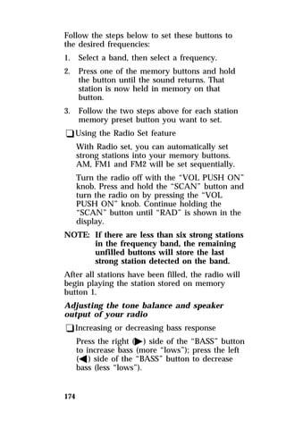 Follow the steps below to set these buttons to 
the desired frequencies: 
1. Select a band, then select a frequency. 
2. Press one of the memory buttons and hold 
174 
the button until the sound returns. That 
station is now held in memory on that 
button. 
3. Follow the two steps above for each station 
memory preset button you want to set. 
qUsing the Radio Set feature 
With Radio set, you can automatically set 
strong stations into your memory buttons. 
AM, FM1 and FM2 will be set sequentially. 
Turn the radio off with the “VOL PUSH ON” 
knob. Press and hold the “SCAN” button and 
turn the radio on by pressing the “VOL 
PUSH ON” knob. Continue holding the 
“SCAN” button until “RAD” is shown in the 
display. 
NOTE: If there are less than six strong stations 
in the frequency band, the remaining 
unfilled buttons will store the last 
strong station detected on the band. 
After all stations have been filled, the radio will 
begin playing the station stored on memory 
button 1. 
Adjusting the tone balance and speaker 
output of your radio 
qIncreasing or decreasing bass response 
Press the right (a) side of the “BASS” button 
to increase bass (more “lows”); press the left 
(b) side of the “BASS” button to decrease 
bass (less “lows”). 
 