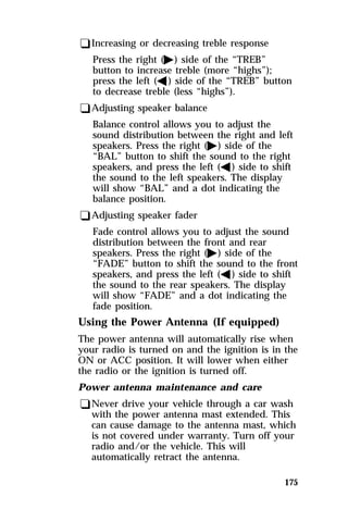 175 
qIncreasing or decreasing treble response 
Press the right (a) side of the “TREB” 
button to increase treble (more “highs”); 
press the left (b) side of the “TREB” button 
to decrease treble (less “highs”). 
qAdjusting speaker balance 
Balance control allows you to adjust the 
sound distribution between the right and left 
speakers. Press the right (a) side of the 
“BAL” button to shift the sound to the right 
speakers, and press the left (b) side to shift 
the sound to the left speakers. The display 
will show “BAL” and a dot indicating the 
balance position. 
qAdjusting speaker fader 
Fade control allows you to adjust the sound 
distribution between the front and rear 
speakers. Press the right (a) side of the 
“FADE” button to shift the sound to the front 
speakers, and press the left (b) side to shift 
the sound to the rear speakers. The display 
will show “FADE” and a dot indicating the 
fade position. 
Using the Power Antenna (If equipped) 
The power antenna will automatically rise when 
your radio is turned on and the ignition is in the 
ON or ACC position. It will lower when either 
the radio or the ignition is turned off. 
Power antenna maintenance and care 
qNever drive your vehicle through a car wash 
with the power antenna mast extended. This 
can cause damage to the antenna mast, which 
is not covered under warranty. Turn off your 
radio and/or the vehicle. This will 
automatically retract the antenna. 
 