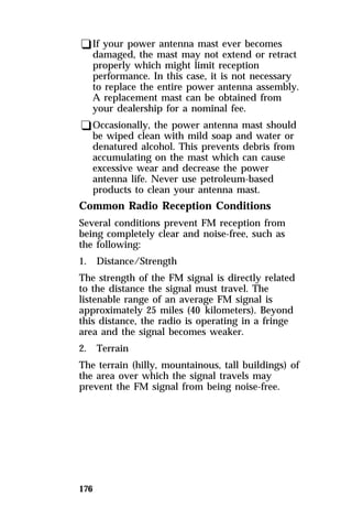 qIf your power antenna mast ever becomes 
damaged, the mast may not extend or retract 
properly which might limit reception 
performance. In this case, it is not necessary 
to replace the entire power antenna assembly. 
A replacement mast can be obtained from 
your dealership for a nominal fee. 
qOccasionally, the power antenna mast should 
be wiped clean with mild soap and water or 
denatured alcohol. This prevents debris from 
accumulating on the mast which can cause 
excessive wear and decrease the power 
antenna life. Never use petroleum-based 
products to clean your antenna mast. 
Common Radio Reception Conditions 
Several conditions prevent FM reception from 
being completely clear and noise-free, such as 
the following: 
1. Distance/Strength 
The strength of the FM signal is directly related 
to the distance the signal must travel. The 
listenable range of an average FM signal is 
approximately 25 miles (40 kilometers). Beyond 
this distance, the radio is operating in a fringe 
area and the signal becomes weaker. 
2. Terrain 
The terrain (hilly, mountainous, tall buildings) of 
the area over which the signal travels may 
prevent the FM signal from being noise-free. 
176 
 