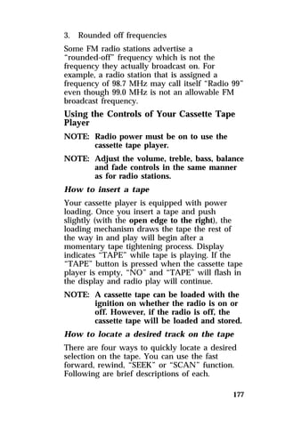 3. Rounded off frequencies 
Some FM radio stations advertise a 
“rounded-off” frequency which is not the 
frequency they actually broadcast on. For 
example, a radio station that is assigned a 
frequency of 98.7 MHz may call itself “Radio 99” 
even though 99.0 MHz is not an allowable FM 
broadcast frequency. 
Using the Controls of Your Cassette Tape 
Player 
NOTE: Radio power must be on to use the 
177 
cassette tape player. 
NOTE: Adjust the volume, treble, bass, balance 
and fade controls in the same manner 
as for radio stations. 
How to insert a tape 
Your cassette player is equipped with power 
loading. Once you insert a tape and push 
slightly (with the open edge to the right), the 
loading mechanism draws the tape the rest of 
the way in and play will begin after a 
momentary tape tightening process. Display 
indicates “TAPE” while tape is playing. If the 
“TAPE” button is pressed when the cassette tape 
player is empty, “NO” and “TAPE” will flash in 
the display and radio play will continue. 
NOTE: A cassette tape can be loaded with the 
ignition on whether the radio is on or 
off. However, if the radio is off, the 
cassette tape will be loaded and stored. 
How to locate a desired track on the tape 
There are four ways to quickly locate a desired 
selection on the tape. You can use the fast 
forward, rewind, “SEEK” or “SCAN” function. 
Following are brief descriptions of each. 
 