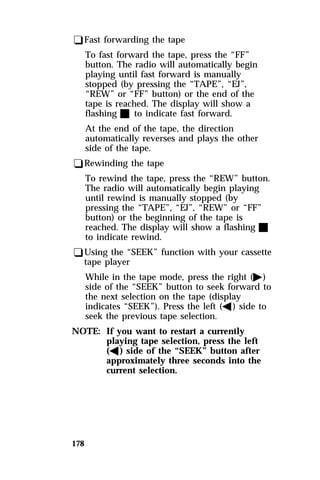 qFast forwarding the tape 
To fast forward the tape, press the “FF” 
button. The radio will automatically begin 
playing until fast forward is manually 
stopped (by pressing the “TAPE”, “EJ”, 
“REW” or “FF” button) or the end of the 
tape is reached. The display will show a 
flashing X to indicate fast forward. 
At the end of the tape, the direction 
automatically reverses and plays the other 
side of the tape. 
qRewinding the tape 
To rewind the tape, press the “REW” button. 
The radio will automatically begin playing 
until rewind is manually stopped (by 
pressing the “TAPE”, “EJ”, “REW” or “FF” 
button) or the beginning of the tape is 
reached. The display will show a flashing X 
to indicate rewind. 
qUsing the “SEEK” function with your cassette 
tape player 
178 
While in the tape mode, press the right (a) 
side of the “SEEK” button to seek forward to 
the next selection on the tape (display 
indicates “SEEK”). Press the left (b) side to 
seek the previous tape selection. 
NOTE: If you want to restart a currently 
playing tape selection, press the left 
(b) side of the “SEEK” button after 
approximately three seconds into the 
current selection. 
 