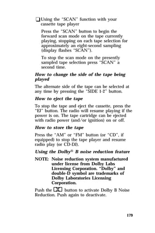 179 
qUsing the “SCAN” function with your 
cassette tape player 
Press the “SCAN” button to begin the 
forward scan mode on the tape currently 
playing, stopping on each tape selection for 
approximately an eight-second sampling 
(display flashes “SCAN”). 
To stop the scan mode on the presently 
sampled tape selection press “SCAN” a 
second time. 
How to change the side of the tape being 
played 
The alternate side of the tape can be selected at 
any time by pressing the “SIDE 1-2” button. 
How to eject the tape 
To stop the tape and eject the cassette, press the 
“EJ” button. The radio will resume playing if the 
power is on. The tape cartridge can be ejected 
with radio power (and/or ignition) on or off. 
How to store the tape 
Press the “AM” or “FM” button (or “CD”, if 
equipped) to stop the tape player and resume 
radio play (or CD-DJ). 
Using the DolbyH B noise reduction feature 
NOTE: Noise reduction system manufactured 
under license from Dolby Labs 
Licensing Corporation. “Dolby” and 
double-D symbol are trademarks of 
Dolby Laboratories Licensing 
Corporation. 
Push thekbutton to activate Dolby B Noise 
Reduction. Push again to deactivate. 
 