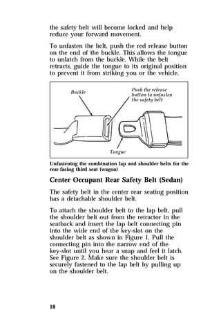 the safety belt will become locked and help 
reduce your forward movement. 
To unfasten the belt, push the red release button 
on the end of the buckle. This allows the tongue 
to unlatch from the buckle. While the belt 
retracts, guide the tongue to its original position 
to prevent it from striking you or the vehicle. 
Unfastening the combination lap and shoulder belts for the 
rear-facing third seat (wagon) 
Center Occupant Rear Safety Belt (Sedan) 
The safety belt in the center rear seating position 
has a detachable shoulder belt. 
To attach the shoulder belt to the lap belt, pull 
the shoulder belt out from the retractor in the 
seatback and insert the lap belt connecting pin 
into the wide end of the key-slot on the 
shoulder belt as shown in Figure 1. Pull the 
connecting pin into the narrow end of the 
key-slot until you hear a snap and feel it latch. 
See Figure 2. Make sure the shoulder belt is 
securely fastened to the lap belt by pulling up 
on the shoulder belt. 
18 
 
