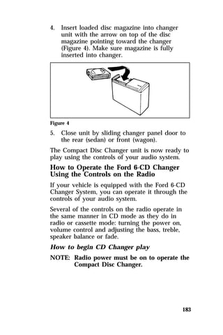 183 
4. Insert loaded disc magazine into changer 
unit with the arrow on top of the disc 
magazine pointing toward the changer 
(Figure 4). Make sure magazine is fully 
inserted into changer. 
Figure 4 
5. Close unit by sliding changer panel door to 
the rear (sedan) or front (wagon). 
The Compact Disc Changer unit is now ready to 
play using the controls of your audio system. 
How to Operate the Ford 6-CD Changer 
Using the Controls on the Radio 
If your vehicle is equipped with the Ford 6-CD 
Changer System, you can operate it through the 
controls of your audio system. 
Several of the controls on the radio operate in 
the same manner in CD mode as they do in 
radio or cassette mode: turning the power on, 
volume control and adjusting the bass, treble, 
speaker balance or fade. 
How to begin CD Changer play 
NOTE: Radio power must be on to operate the 
Compact Disc Changer. 
 