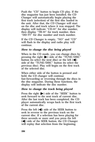 Push the “CD” button to begin CD play. If the 
disc magazine has just been installed, the CD 
Changer will automatically begin playing the 
first track (selection) of the first disc loaded in 
the unit. After that, the CD Changer will start 
on the disc and track where it was stopped. The 
display will indicate “CD-##” for disc number, 
then display “TR-##” for track number, then 
“DD-TT” for disc number and track number. 
If the CD Changer is empty, “NO” and “CD” 
will flash in the display and radio play will 
continue. 
How to change the disc being played 
When in the CD mode, you can change discs by 
pressing the right (a) side of the “TUNE/DISC” 
button (to select the next disc) or the left (b) 
side of the “TUNE/DISC” button (to select the 
previous disc). Play will begin on the first track 
of the selected disc. 
When either side of the button is pressed and 
held, the CD changer will continue 
fast-forwarding or reversing through the discs in 
the disc magazine. During these functions, the 
display will indicate the disc number. 
How to change the track being played 
Press the right (a) side of the “SEEK” button to 
seek forward to the next track of current disc. 
After the last track has been completed, the CD 
player automatically wraps back to the first track 
of the current disc. 
Press the left (b) side of the SEEK button to 
seek in reverse to the previous track on the 
current disc. If a selection has been playing for 
three seconds or more and you press the left 
(b) side of the SEEK button, the CD Changer 
will replay that selection from the beginning. 
184 
 