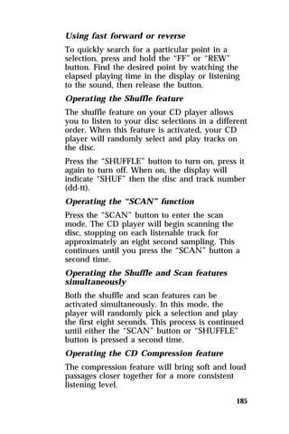 Using fast forward or reverse 
To quickly search for a particular point in a 
selection, press and hold the “FF” or “REW” 
button. Find the desired point by watching the 
elapsed playing time in the display or listening 
to the sound, then release the button. 
Operating the Shuffle feature 
The shuffle feature on your CD player allows 
you to listen to your disc selections in a different 
order. When this feature is activated, your CD 
player will randomly select and play tracks on 
the disc. 
Press the “SHUFFLE” button to turn on, press it 
again to turn off. When on, the display will 
indicate “SHUF” then the disc and track number 
(dd-tt). 
Operating the “SCAN” function 
Press the “SCAN” button to enter the scan 
mode. The CD player will begin scanning the 
disc, stopping on each listenable track for 
approximately an eight second sampling. This 
continues until you press the “SCAN” button a 
second time. 
Operating the Shuffle and Scan features 
simultaneously 
Both the shuffle and scan features can be 
activated simultaneously. In this mode, the 
player will randomly pick a selection and play 
the first eight seconds. This process is continued 
until either the “SCAN” button or “SHUFFLE” 
button is pressed a second time. 
Operating the CD Compression feature 
The compression feature will bring soft and loud 
passages closer together for a more consistent 
listening level. 
185 
 