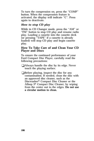 To turn the compression on, press the “COMP” 
button. When the compression feature is 
activated, the display will indicate “C”. Press 
again to deactivate. 
How to stop CD play 
While in CD Changer mode, press the “AM” or 
“FM” button to stop CD play and resume radio 
play. Loading a cassette into the cassette deck 
(or pressing “TAPE” if a cassette is already 
loaded) will stop CD play and begin cassette 
play. 
How To Take Care of and Clean Your CD 
Player and Discs 
To ensure the continued performance of your 
Ford Compact Disc Player, carefully read the 
following precautions: 
qAlways handle the disc by its edge. Never 
touch the playing surface. 
qBefore playing, inspect the disc for any 
contamination. If needed, clean the disc with 
an approved disc cleaner, such as the 
DiscwasherH Compact Disc Cleaner or the 
Allsop 3H Compact Disc Cleaner, by wiping 
from the center out to the edges. Do not use 
a circular motion to clean. 
186 
 