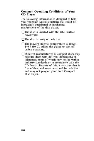 Common Operating Conditions of Your 
CD Player 
The following information is designed to help 
you recognize typical situations that could be 
mistakenly interpreted as mechanical 
malfunctions of the disc player. 
qThe disc is inserted with the label surface 
downward. 
qThe disc is dusty or defective. 
qThe player’s internal temperature is above 
140°F (60°C). Allow the player to cool off 
before operating. 
qDifferent manufacturers of compact discs may 
produce discs with different dimensions or 
tolerances, some of which may not be within 
industry standards or in accordance with the 
CD format. Because of this, a new disc that is 
free of dust and scratches could be defective 
and may not play on your Ford Compact 
Disc Player. 
188 
 