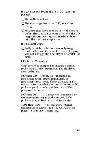 189 
If play does not begin after the CD button is 
pushed: 
qThe radio is not on. 
qThe disc magazine is not fully seated in 
changer. 
qMoisture may have condensed on the lenses 
within the unit. If this occurs, remove the CD 
magazine and wait approximately an hour 
until the moisture evaporates. 
If the sound skips: 
qBadly scratched discs or extremely rough 
roads will cause the sound to skip. Skipping 
will not damage the disc player or scratch the 
discs. 
CD Error Messages 
Your system is equipped to diagnose certain 
problems you may experience. The displayed 
error codes are: 
NO then CD — Empty slot or magazine, 
mechanical error, disc(s) unreadable, or 
mechanism focus error. Check all discs in the 
magazine for scratches and proper insertion. If 
problem persists, refer problem to qualified 
personnel for service. 
NO then DJ — CD Changer not connected or 
not communicating to audio system. Refer 
problem to qualified personnel for service. 
TOO then HOT — The changer’s internal 
temperature is above 140°F (60°C). Allow the 
player to cool before operating. 
 