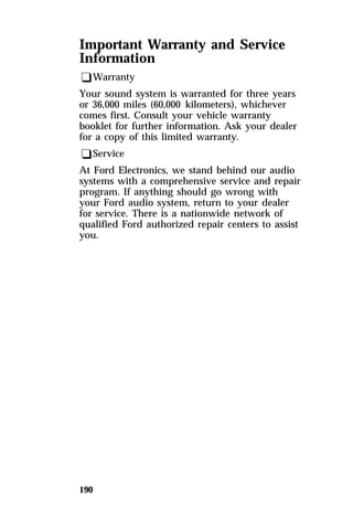 Important Warranty and Service 
Information 
qWarranty 
Your sound system is warranted for three years 
or 36,000 miles (60,000 kilometers), whichever 
comes first. Consult your vehicle warranty 
booklet for further information. Ask your dealer 
for a copy of this limited warranty. 
qService 
At Ford Electronics, we stand behind our audio 
systems with a comprehensive service and repair 
program. If anything should go wrong with 
your Ford audio system, return to your dealer 
for service. There is a nationwide network of 
qualified Ford authorized repair centers to assist 
you. 
190 
 