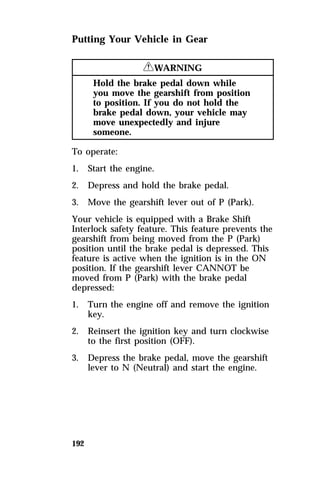 Putting Your Vehicle in Gear 
192 
RWARNING 
Hold the brake pedal down while 
you move the gearshift from position 
to position. If you do not hold the 
brake pedal down, your vehicle may 
move unexpectedly and injure 
someone. 
To operate: 
1. Start the engine. 
2. Depress and hold the brake pedal. 
3. Move the gearshift lever out of P (Park). 
Your vehicle is equipped with a Brake Shift 
Interlock safety feature. This feature prevents the 
gearshift from being moved from the P (Park) 
position until the brake pedal is depressed. This 
feature is active when the ignition is in the ON 
position. If the gearshift lever CANNOT be 
moved from P (Park) with the brake pedal 
depressed: 
1. Turn the engine off and remove the ignition 
key. 
2. Reinsert the ignition key and turn clockwise 
to the first position (OFF). 
3. Depress the brake pedal, move the gearshift 
lever to N (Neutral) and start the engine. 
 