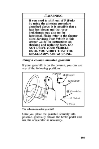 193 
RWARNING 
If you need to shift out of P (Park) 
by using the alternate procedure 
described above, it is possible that a 
fuse has blown and that your 
brakelamps may also not be 
functional. Please refer to the chapter 
titled Servicing Your Vehicle in this 
Owner Guide for instructions on 
checking and replacing fuses. DO 
NOT DRIVE YOUR VEHICLE 
UNTIL YOU VERIFY THAT THE 
BRAKELAMPS ARE WORKING. 
Using a column-mounted gearshift 
If your gearshift is on the column, you can use 
any of the following positions: 
The column-mounted gearshift 
Once you place the gearshift securely into 
position, gradually release the brake pedal and 
use the accelerator as necessary. 
 
