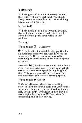 R (Reverse) 
With the gearshift in the R (Reverse) position, 
the vehicle will move backward. You should 
always come to a complete stop before shifting 
into or out of R (Reverse). 
N (Neutral) 
With the gearshift in the N (Neutral) position, 
the vehicle can be started and is free to roll. 
Hold the brake pedal down while in this 
position. 
Driving 
When to use j (Overdrive) 
j (Overdrive) is the usual driving position for 
an automatic overdrive transaxle. It works the 
same way D (Drive) works, automatically 
upshifting or downshifting as the vehicle speeds 
or slows. 
However, j (Overdrive) also shifts into a fourth 
gear — an overdrive gear — when your vehicle 
cruises at a consistent speed for any length of 
time. This fourth gear will increase your fuel 
economy when you travel at cruising speeds. 
When to use D (Drive) 
D (Drive) eliminates the excessive shifting 
between third and fourth gears that your vehicle 
sometimes does when you are traveling through 
hilly terrain in j (Overdrive). It also provides 
more engine braking than j(Overdrive) for 
descending hills or city driving. 
194 
 