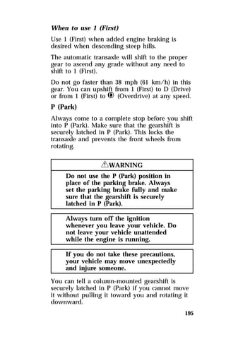When to use 1 (First) 
Use 1 (First) when added engine braking is 
desired when descending steep hills. 
The automatic transaxle will shift to the proper 
gear to ascend any grade without any need to 
shift to 1 (First). 
Do not go faster than 38 mph (61 km/h) in this 
gear. You can upshift from 1 (First) to D (Drive) 
or from 1 (First) to j (Overdrive) at any speed. 
P (Park) 
Always come to a complete stop before you shift 
into P (Park). Make sure that the gearshift is 
securely latched in P (Park). This locks the 
transaxle and prevents the front wheels from 
rotating. 
195 
RWARNING 
Do not use the P (Park) position in 
place of the parking brake. Always 
set the parking brake fully and make 
sure that the gearshift is securely 
latched in P (Park). 
Always turn off the ignition 
whenever you leave your vehicle. Do 
not leave your vehicle unattended 
while the engine is running. 
If you do not take these precautions, 
your vehicle may move unexpectedly 
and injure someone. 
You can tell a column-mounted gearshift is 
securely latched in P (Park) if you cannot move 
it without pulling it toward you and rotating it 
downward. 
 