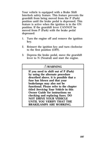 Your vehicle is equipped with a Brake Shift 
Interlock safety feature. This feature prevents the 
gearshift from being moved from the P (Park) 
position until the brake pedal is depressed. This 
feature is active when the ignition is in the ON 
position. If the gearshift lever CANNOT be 
moved from P (Park) with the brake pedal 
depressed: 
1. Turn the engine off and remove the ignition 
197 
key. 
2. Reinsert the ignition key and turn clockwise 
to the first position (OFF). 
3. Depress the brake pedal, move the gearshift 
lever to N (Neutral) and start the engine. 
RWARNING 
If you need to shift out of P (Park) 
by using the alternate procedure 
described above, it is possible that a 
fuse has blown and that your 
brakelamps may also not be 
functional. Please refer to the chapter 
titled Servicing Your Vehicle in this 
Owner Guide for instructions on 
checking and replacing fuses. DO 
NOT DRIVE YOUR VEHICLE 
UNTIL YOU VERIFY THAT THE 
BRAKELAMPS ARE WORKING. 
 