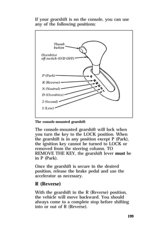 If your gearshift is on the console, you can use 
any of the following positions: 
The console-mounted gearshift 
The console-mounted gearshift will lock when 
you turn the key to the LOCK position. When 
the gearshift is in any position except P (Park), 
the ignition key cannot be turned to LOCK or 
removed from the steering column. TO 
REMOVE THE KEY, the gearshift lever must be 
in P (Park). 
Once the gearshift is secure in the desired 
position, release the brake pedal and use the 
accelerator as necessary. 
R (Reverse) 
With the gearshift in the R (Reverse) position, 
the vehicle will move backward. You should 
always come to a complete stop before shifting 
into or out of R (Reverse). 
199 
 