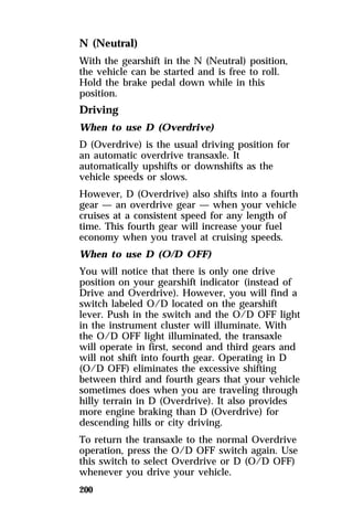N (Neutral) 
With the gearshift in the N (Neutral) position, 
the vehicle can be started and is free to roll. 
Hold the brake pedal down while in this 
position. 
Driving 
When to use D (Overdrive) 
D (Overdrive) is the usual driving position for 
an automatic overdrive transaxle. It 
automatically upshifts or downshifts as the 
vehicle speeds or slows. 
However, D (Overdrive) also shifts into a fourth 
gear — an overdrive gear — when your vehicle 
cruises at a consistent speed for any length of 
time. This fourth gear will increase your fuel 
economy when you travel at cruising speeds. 
When to use D (O/D OFF) 
You will notice that there is only one drive 
position on your gearshift indicator (instead of 
Drive and Overdrive). However, you will find a 
switch labeled O/D located on the gearshift 
lever. Push in the switch and the O/D OFF light 
in the instrument cluster will illuminate. With 
the O/D OFF light illuminated, the transaxle 
will operate in first, second and third gears and 
will not shift into fourth gear. Operating in D 
(O/D OFF) eliminates the excessive shifting 
between third and fourth gears that your vehicle 
sometimes does when you are traveling through 
hilly terrain in D (Overdrive). It also provides 
more engine braking than D (Overdrive) for 
descending hills or city driving. 
To return the transaxle to the normal Overdrive 
operation, press the O/D OFF switch again. Use 
this switch to select Overdrive or D (O/D OFF) 
whenever you drive your vehicle. 
200 
 