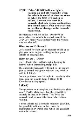 201 
NOTE: If the O/D OFF indicator light is 
flashing on and off repeatedly when 
the vehicle is started or does not come 
on when the O/D OFF switch is 
pushed, it means that there is a 
transaxle electronic system malfunction. 
You should contact your dealer as soon 
as possible or damage to the transaxle 
could occur. 
The transaxle will be in the “overdrive on” 
mode when the vehicle is started even if the 
O/D OFF mode was selected when the vehicle 
was last shut off. 
When to use 2 (Second) 
Use Second for start-up on slippery roads or to 
give you more engine braking to slow your 
vehicle on downgrades. 
When to use 1 (First) 
Use 1 (First) when added engine braking is 
desired when descending steep hills. 
The automatic transaxle will shift to the proper 
gear to ascend any grade without any need to 
shift to 1 (First). 
Do not go faster than 38 mph (61 km/h) in this 
gear. You can upshift from 1 (First) to D 
(Overdrive) at any speed. 
P (Park) 
Always come to a complete stop before you shift 
into P (Park). Make sure that the gearshift is 
securely latched in P (Park). This locks the 
transaxle and prevents the front wheels from 
rotating. 
If your vehicle has a console mounted gearshift, 
the gearshift indicator in the cluster is 
illuminated in P (Park) only when the gearshift 
button is released. 
 
