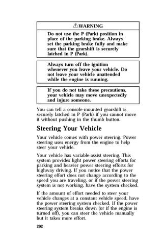 202 
RWARNING 
Do not use the P (Park) position in 
place of the parking brake. Always 
set the parking brake fully and make 
sure that the gearshift is securely 
latched in P (Park). 
Always turn off the ignition 
whenever you leave your vehicle. Do 
not leave your vehicle unattended 
while the engine is running. 
If you do not take these precautions, 
your vehicle may move unexpectedly 
and injure someone. 
You can tell a console-mounted gearshift is 
securely latched in P (Park) if you cannot move 
it without pushing in the thumb button. 
Steering Your Vehicle 
Your vehicle comes with power steering. Power 
steering uses energy from the engine to help 
steer your vehicle. 
Your vehicle has variable-assist steering. This 
system provides light power steering efforts for 
parking and heavier power steering efforts for 
highway driving. If you notice that the power 
steering effort does not change according to the 
speed you are traveling, or if the power steering 
system is not working, have the system checked. 
If the amount of effort needed to steer your 
vehicle changes at a constant vehicle speed, have 
the power steering system checked. If the power 
steering system breaks down (or if the engine is 
turned off), you can steer the vehicle manually 
but it takes more effort. 
 