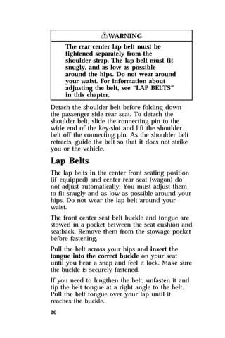 20 
RWARNING 
The rear center lap belt must be 
tightened separately from the 
shoulder strap. The lap belt must fit 
snugly, and as low as possible 
around the hips. Do not wear around 
your waist. For information about 
adjusting the belt, see “LAP BELTS” 
in this chapter. 
Detach the shoulder belt before folding down 
the passenger side rear seat. To detach the 
shoulder belt, slide the connecting pin to the 
wide end of the key-slot and lift the shoulder 
belt off the connecting pin. As the shoulder belt 
retracts, guide the belt so that it does not strike 
you or the vehicle. 
Lap Belts 
The lap belts in the center front seating position 
(if equipped) and center rear seat (wagon) do 
not adjust automatically. You must adjust them 
to fit snugly and as low as possible around your 
hips. Do not wear the lap belt around your 
waist. 
The front center seat belt buckle and tongue are 
stowed in a pocket between the seat cushion and 
seatback. Remove them from the stowage pocket 
before fastening. 
Pull the belt across your hips and insert the 
tongue into the correct buckle on your seat 
until you hear a snap and feel it lock. Make sure 
the buckle is securely fastened. 
If you need to lengthen the belt, unfasten it and 
tip the belt tongue at a right angle to the belt. 
Pull the belt tongue over your lap until it 
reaches the buckle. 
 