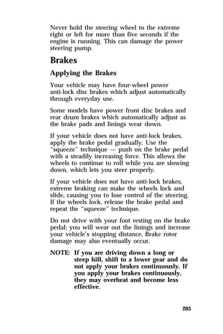 Never hold the steering wheel to the extreme 
right or left for more than five seconds if the 
engine is running. This can damage the power 
steering pump. 
Brakes 
Applying the Brakes 
Your vehicle may have four-wheel power 
anti-lock disc brakes which adjust automatically 
through everyday use. 
Some models have power front disc brakes and 
rear drum brakes which automatically adjust as 
the brake pads and linings wear down. 
If your vehicle does not have anti-lock brakes, 
apply the brake pedal gradually. Use the 
“squeeze” technique — push on the brake pedal 
with a steadily increasing force. This allows the 
wheels to continue to roll while you are slowing 
down, which lets you steer properly. 
If your vehicle does not have anti-lock brakes, 
extreme braking can make the wheels lock and 
slide, causing you to lose control of the steering. 
If the wheels lock, release the brake pedal and 
repeat the “squeeze” technique. 
Do not drive with your foot resting on the brake 
pedal; you will wear out the linings and increase 
your vehicle’s stopping distance. Brake rotor 
damage may also eventually occur. 
NOTE: If you are driving down a long or 
steep hill, shift to a lower gear and do 
not apply your brakes continuously. If 
you apply your brakes continuously, 
they may overheat and become less 
effective. 
203 
 