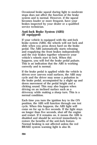 Occasional brake squeal during light to moderate 
stops does not affect the function of the brake 
system and is normal. However, if the squeal 
becomes louder or more frequent, have your 
brakes inspected by your dealer or a qualified 
service technician. 
Anti-lock Brake System (ABS) 
(If equipped) 
If your vehicle is equipped with the anti-lock 
brake system (ABS), the wheels will not lock and 
slide when you press down hard on the brake 
pedal. The ABS automatically starts releasing 
and reapplying the front brakes independently 
and the rear brakes together whenever your 
vehicle’s wheels start to lock. When this 
happens, you will feel the brake pedal pulsate. 
This is an indication that the ABS is working 
correctly and is normal. 
If the brake pedal is applied while the vehicle is 
driven over uneven road surfaces, the ABS may 
cycle and the driver may sense a pulsation in 
the brake pedal, accompanied by a slight up and 
down movement of the pedal height and a 
clicking sound. This may also happen when 
driving on an inclined surface such as a 
driveway while making a sharp turn. This is a 
normal condition. 
Each time you turn the ignition key to the ON 
position, the ABS will function through one test 
cycle. When this happens, the ABS light will 
come on for up to five seconds. If the light stays 
on longer than five seconds, shut off the engine 
and restart. If it remains on, it means the ABS is 
disabled and should be serviced immediately to 
restore the benefits of the anti-lock feature. 
Normal braking is not affected unless the red 
BRAKE system warning light is also lit. 
204 
 
