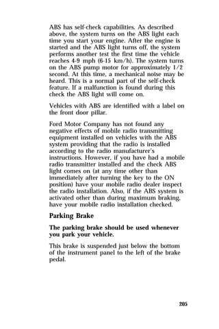 ABS has self-check capabilities. As described 
above, the system turns on the ABS light each 
time you start your engine. After the engine is 
started and the ABS light turns off, the system 
performs another test the first time the vehicle 
reaches 4-9 mph (6-15 km/h). The system turns 
on the ABS pump motor for approximately 1/2 
second. At this time, a mechanical noise may be 
heard. This is a normal part of the self-check 
feature. If a malfunction is found during this 
check the ABS light will come on. 
Vehicles with ABS are identified with a label on 
the front door pillar. 
Ford Motor Company has not found any 
negative effects of mobile radio transmitting 
equipment installed on vehicles with the ABS 
system providing that the radio is installed 
according to the radio manufacturer’s 
instructions. However, if you have had a mobile 
radio transmitter installed and the check ABS 
light comes on (at any time other than 
immediately after turning the key to the ON 
position) have your mobile radio dealer inspect 
the radio installation. Also, if the ABS system is 
activated other than during maximum braking, 
have your mobile radio installation checked. 
Parking Brake 
The parking brake should be used whenever 
you park your vehicle. 
This brake is suspended just below the bottom 
of the instrument panel to the left of the brake 
pedal. 
205 
 