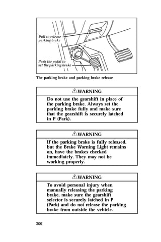 The parking brake and parking brake release 
206 
RWARNING 
Do not use the gearshift in place of 
the parking brake. Always set the 
parking brake fully and make sure 
that the gearshift is securely latched 
in P (Park). 
RWARNING 
If the parking brake is fully released, 
but the Brake Warning Light remains 
on, have the brakes checked 
immediately. They may not be 
working properly. 
RWARNING 
To avoid personal injury when 
manually releasing the parking 
brake, make sure the gearshift 
selector is securely latched in P 
(Park) and do not release the parking 
brake from outside the vehicle. 
 