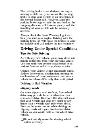 The parking brake is not designed to stop a 
moving vehicle, but you can use the parking 
brake to stop your vehicle in an emergency if 
the normal brakes fail. However, since the 
parking brake applies only the rear brakes, the 
stopping distance will increase greatly and the 
handling of your vehicle will be adversely 
affected. 
Always check the Brake Warning Light each 
time you start your engine. Driving with the 
parking brake on will cause the brakes to wear 
out quickly and will reduce the fuel economy. 
Driving Under Special Conditions 
Tips for Safe Driving 
As with any new vehicle, yours may drive and 
handle differently from your previous vehicle. 
Use care until you become accustomed to its 
various features and driving characteristics. 
Operate your vehicle within reasonable limits. 
Sudden acceleration, deceleration, turning, or 
combinations of these maneuvers can cause a 
vehicle to behave differently than anticipated. 
Driving in Bad Weather 
Slippery roads 
On some slippery road surfaces, front-wheel 
drive may provide better acceleration than 
rear-wheel drive. However, this does not mean 
that your vehicle can stop any faster or any 
better than a vehicle with rear-wheel drive. 
Exercise the same caution while driving on 
slippery roads with your front-wheel drive 
vehicle as you would with a rear-wheel drive 
vehicle. 
qDo not quickly move the steering wheel 
207 
unless necessary. 
 