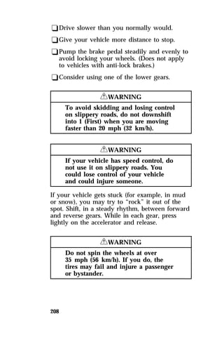qDrive slower than you normally would. 
qGive your vehicle more distance to stop. 
qPump the brake pedal steadily and evenly to 
avoid locking your wheels. (Does not apply 
to vehicles with anti-lock brakes.) 
qConsider using one of the lower gears. 
208 
RWARNING 
To avoid skidding and losing control 
on slippery roads, do not downshift 
into 1 (First) when you are moving 
faster than 20 mph (32 km/h). 
RWARNING 
If your vehicle has speed control, do 
not use it on slippery roads. You 
could lose control of your vehicle 
and could injure someone. 
If your vehicle gets stuck (for example, in mud 
or snow), you may try to “rock” it out of the 
spot. Shift, in a steady rhythm, between forward 
and reverse gears. While in each gear, press 
lightly on the accelerator and release. 
RWARNING 
Do not spin the wheels at over 
35 mph (56 km/h). If you do, the 
tires may fail and injure a passenger 
or bystander. 
 