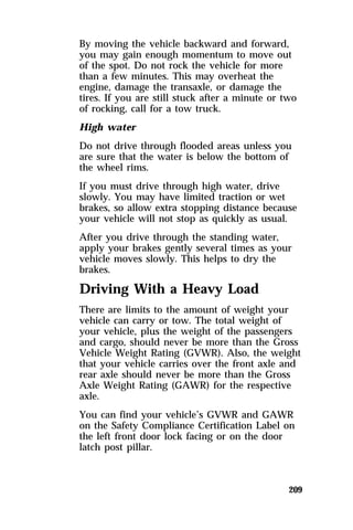 By moving the vehicle backward and forward, 
you may gain enough momentum to move out 
of the spot. Do not rock the vehicle for more 
than a few minutes. This may overheat the 
engine, damage the transaxle, or damage the 
tires. If you are still stuck after a minute or two 
of rocking, call for a tow truck. 
High water 
Do not drive through flooded areas unless you 
are sure that the water is below the bottom of 
the wheel rims. 
If you must drive through high water, drive 
slowly. You may have limited traction or wet 
brakes, so allow extra stopping distance because 
your vehicle will not stop as quickly as usual. 
After you drive through the standing water, 
apply your brakes gently several times as your 
vehicle moves slowly. This helps to dry the 
brakes. 
Driving With a Heavy Load 
There are limits to the amount of weight your 
vehicle can carry or tow. The total weight of 
your vehicle, plus the weight of the passengers 
and cargo, should never be more than the Gross 
Vehicle Weight Rating (GVWR). Also, the weight 
that your vehicle carries over the front axle and 
rear axle should never be more than the Gross 
Axle Weight Rating (GAWR) for the respective 
axle. 
You can find your vehicle’s GVWR and GAWR 
on the Safety Compliance Certification Label on 
the left front door lock facing or on the door 
latch post pillar. 
209 
 