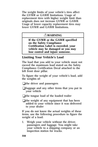 The weight limits of your vehicle’s tires affect 
the GVWR or GAWR limitations. Usage of 
replacement tires with higher weight limit than 
originals does not increase GVWR or GAWR. 
Usage of lower capacity replacement tires may 
lower GVWR and GAWR limitations. 
210 
RWARNING 
If the GVWR or the GAWR specified 
on the Safety Compliance 
Certification Label is exceeded, your 
vehicle may be damaged or you may 
lose control and injure someone. 
Limiting Your Vehicle’s Load 
The load that you add to your vehicle must not 
exceed the maximum load stated on the Safety 
Compliance Certification Decal attached to the 
left front door pillar. 
To figure the weight of your vehicle’s load, add 
the weights of: 
qthe driver and passengers 
qluggage and any other items that you put in 
your vehicle 
qthe tongue load of the loaded trailer 
qthe weight of any equipment that has been 
added to your vehicle since it was delivered 
to your dealer 
If you do not know the actual weights of these 
items, use the following procedure to figure the 
weight of a load: 
1. Weigh your vehicle without the driver, 
passengers and luggage. You might take 
your vehicle to a shipping company or an 
inspection station for trucks. 
 