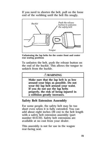 If you need to shorten the belt, pull on the loose 
end of the webbing until the belt fits snugly. 
Unfastening the lap belts for the center front and center 
rear seating positions 
To unfasten the belt, push the release button on 
the end of the buckle. This allows the tongue to 
unlatch from the buckle. 
21 
RWARNING 
Make sure that the lap belt is as low 
around your hips as possible. Do not 
wear the lap belt around your waist. 
If you do not use the lap belts 
properly, the risk of being injured in 
a collision greatly increases. 
Safety Belt Extension Assembly 
For some people, the safety belt may be too 
short even when it is fully extended. You can 
add about eight inches (20 cm) to the belt length 
with a safety belt extension assembly (part 
number 611C22). Safety belt extensions are 
available at no cost from your dealer. 
This assembly is not for use in the wagon 
rear-facing seat. 
 